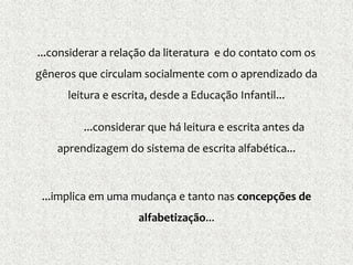 ...considerar a relação da literatura e do contato com os
gêneros que circulam socialmente com o aprendizado da
leitura e escrita, desde a Educação Infantil...
...considerar que há leitura e escrita antes da
aprendizagem do sistema de escrita alfabética...
...implica em uma mudança e tanto nas concepções de
alfabetização...
 