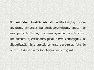 Os métodos tradicionais de alfabetização, sejam
analíticos, sintéticos ou analítico-sintéticos, apesar de
suas particularidades, possuem algumas características
em comum, questionadas pelas novas concepções de
alfabetização. Esse questionamento deve-se ao fato de
se constituírem em metodologias que, em geral:
 