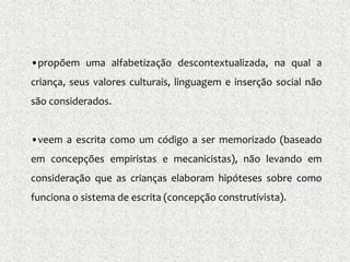 •propõem uma alfabetização descontextualizada, na qual a
criança, seus valores culturais, linguagem e inserção social não
são considerados.
•veem a escrita como um código a ser memorizado (baseado
em concepções empiristas e mecanicistas), não levando em
consideração que as crianças elaboram hipóteses sobre como
funciona o sistema de escrita (concepção construtivista).
 