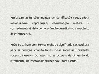 •priorizam as funções mentais de identificação visual, cópia,
memorização, reprodução, coordenação motora. O
conhecimento é visto como acúmulo quantitativo e mecânico
de informações.
•não trabalham com textos reais, de significado sociocultural
para as crianças, criando falsas ideias sobre as finalidades
sociais da escrita. Ou seja, não se ocupam da dimensão do
letramento, da inserção da criança na cultura escrita.
 