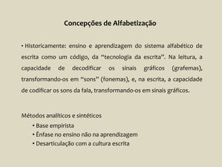 • Historicamente: ensino e aprendizagem do sistema alfabético de
escrita como um código, da “tecnologia da escrita”. Na leitura, a
capacidade de decodificar os sinais gráficos (grafemas),
transformando-os em “sons” (fonemas), e, na escrita, a capacidade
de codificar os sons da fala, transformando-os em sinais gráficos.
Métodos analíticos e sintéticos
• Base empirista
• Ênfase no ensino não na aprendizagem
• Desarticulação com a cultura escrita
Concepções de Alfabetização
 