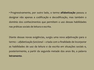 • Progressivamente, por outro lado, o termo alfabetização passou a
designar não apenas a codificação e decodificação, mas também o
domínio dos conhecimentos que permitem o uso dessas habilidades
nas práticas sociais de leitura e escrita.
Diante dessas novas exigências, surgiu uma nova adjetivação para o
termo – alfabetização funcional – criada com a finalidade de incorporar
as habilidades de uso da leitura e da escrita em situações sociais e,
posteriormente, a partir da segunda metade dos anos 80, a palavra
letramento.
 