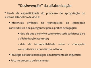 “Desinvenção” da alfabetização
• Perda da especificidade do processo de apropriação do
sistema alfabético devido a:
• Inferências errôneas na transposição da concepção
construtivista e da psicogênese para a prática pedagógica:
• Ideia de que o convívio com textos seria suficiente para
a alfabetização acontecer;
• ideia da incompatibilidade entre a concepção
construtivista e a questão do método;
• Privilégio da faceta psicológica em detrimento da linguística;
• Foco no processo de letramento.
 