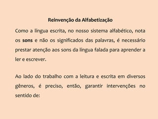 Reinvenção da Alfabetização
Como a língua escrita, no nosso sistema alfabético, nota
os sons e não os significados das palavras, é necessário
prestar atenção aos sons da língua falada para aprender a
ler e escrever.
Ao lado do trabalho com a leitura e escrita em diversos
gêneros, é preciso, então, garantir intervenções no
sentido de:
 