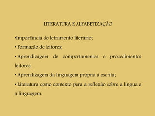 LITERATURA E ALFABETIZAÇÃO
•Importância do letramento literário;
• Formação de leitores;
• Aprendizagem de comportamentos e procedimentos
leitores;
• Aprendizagem da linguagem própria à escrita;
• Literatura como contexto para a reflexão sobre a língua e
a linguagem.
 