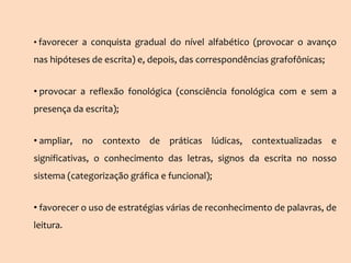 • favorecer a conquista gradual do nível alfabético (provocar o avanço
nas hipóteses de escrita) e, depois, das correspondências grafofônicas;
• provocar a reflexão fonológica (consciência fonológica com e sem a
presença da escrita);
• ampliar, no contexto de práticas lúdicas, contextualizadas e
significativas, o conhecimento das letras, signos da escrita no nosso
sistema (categorização gráfica e funcional);
• favorecer o uso de estratégias várias de reconhecimento de palavras, de
leitura.
 