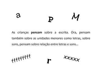 As crianças pensam sobre a escrita. Ora, pensam
também sobre as unidades menores como letras, sobre
sons, pensam sobre relação entre letras e sons...
 