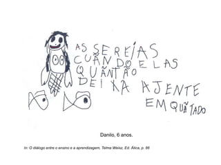 Danilo, 6 anos.
In: O diálogo entre o ensino e a aprendizagem, Telma Weisz, Ed. Ática, p. 86
 