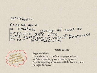 Batata quente
Pegar uma bola.
Uma criança tem que ficar de pé para dizer:
— Batata quente, quente, quente, quente.
Depois, aquele que queimar vai falar batata quente
no lugar do outro.
 