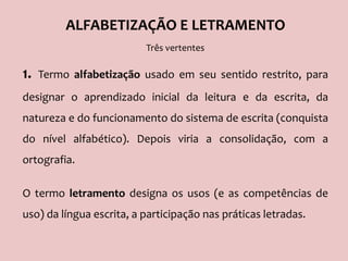 ALFABETIZAÇÃO E LETRAMENTO
Três vertentes
1. Termo alfabetização usado em seu sentido restrito, para
designar o aprendizado inicial da leitura e da escrita, da
natureza e do funcionamento do sistema de escrita (conquista
do nível alfabético). Depois viria a consolidação, com a
ortografia.
O termo letramento designa os usos (e as competências de
uso) da língua escrita, a participação nas práticas letradas.
 
