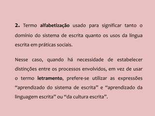 2. Termo alfabetização usado para significar tanto o
domínio do sistema de escrita quanto os usos da língua
escrita em práticas sociais.
Nesse caso, quando há necessidade de estabelecer
distinções entre os processos envolvidos, em vez de usar
o termo letramento, prefere-se utilizar as expressões
“aprendizado do sistema de escrita” e “aprendizado da
linguagem escrita” ou “da cultura escrita”.
 