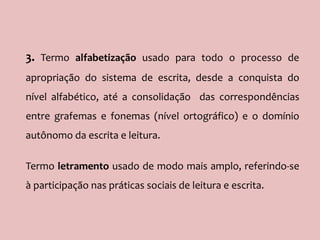 3. Termo alfabetização usado para todo o processo de
apropriação do sistema de escrita, desde a conquista do
nível alfabético, até a consolidação das correspondências
entre grafemas e fonemas (nível ortográfico) e o domínio
autônomo da escrita e leitura.
Termo letramento usado de modo mais amplo, referindo-se
à participação nas práticas sociais de leitura e escrita.
 