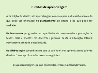 Direitos de aprendizagem
A definição de direitos de aprendizagem colabora para a discussão acerca do
que pode ser priorizado no planejamento do ensino e do que pode ser
avaliado.
De letramento: progressão de capacidades de compreensão e produção de
textos orais e escritos em diferentes gêneros, desde a Educação Infantil.
Permanente, em toda a escolaridade.
De alfabetização: aprendizagens que se dão no 1º ano; aprendizagens que vão
desde o 1º ano, aprofundadas nos anos seguintes.
Essas aprendizagens se dão concomitantemente, articuladamente.
 