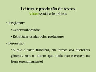 Leitura e produção de textos
Vídeo/Análise de práticas
• Registrar:
• Gêneros abordados
• Estratégias usadas pelos professores
• Discussão:
• O que e como trabalhar, em termos dos diferentes
gêneros, com os alunos que ainda não escrevem ou
leem autonomamente?
 