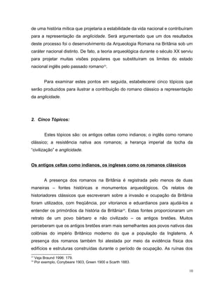 de uma história mítica que projetaria a estabilidade da vida nacional e contribuíram
para a representação da anglicidade. Será argumentado que um dos resultados
deste processo foi o desenvolvimento da Arqueologia Romana na Britânia sob um
caráter nacional distinto. De fato, a teoria arqueológica durante o século XX serviu
para projetar muitas visões populares que substituíram os limites do estado
nacional inglês pelo passado romano23
.
Para examinar estes pontos em seguida, estabelecerei cinco tópicos que
serão produzidos para ilustrar a contribuição do romano clássico a representação
da anglicidade.
2. Cinco Tópicos:
Estes tópicos são: os antigos celtas como indianos; o inglês como romano
clássico; a resistência nativa aos romanos; a herança imperial da tocha da
“civilização” e anglicidade.
Os antigos celtas como indianos, os ingleses como os romanos clássicos
A presença dos romanos na Britânia é registrada pelo menos de duas
maneiras – fontes históricas e monumentos arqueológicos. Os relatos de
historiadores clássicos que escreveram sobre a invasão e ocupação da Britânia
foram utilizados, com freqüência, por vitorianos e eduardianos para ajudá-los a
entender os primórdios da história da Britânia24
. Estas fontes proporcionaram um
retrato de um povo bárbaro e não civilizado – os antigos bretões. Muitos
perceberam que os antigos bretões eram mais semelhantes aos povos nativos das
colônias do império Britânico moderno do que a população da Inglaterra. A
presença dos romanos também foi atestada por meio da evidência física dos
edifícios e estruturas construídas durante o período de ocupação. As ruínas dos
23
Veja Braund 1996: 179.
24
Por exemplo, Conybeare 1903, Green 1900 e Scarth 1883.
10
 