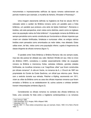 monumentais e impressionantes edifícios da época romana sobreviveram ao
período moderno (por exemplo, a muralha de Adriano, Wroxeter e Pevensey)25
.
Uma imagem claramente definida na Inglaterra do final do século XIX foi
colocada sobre o caráter da Britânia romana como um paralelo para a Índia
britânica, um paralelo que produziu uma série de lições históricas26
. Romanos e
bretões, sob esta perspectiva, eram vistos como distintos, assim como os ingleses
eram da população nativa da Índia britânica27
. A população romana da Britânia era
sempre percebida como sendo constituída por funcionários e oficiais imperiais que
viviam em cidades fortificadas, fortalezas e suntuosas villae; os antigos nativos
bretões eram pensados como amontoados ao redor deles, mas afastado. Estes
celtas eram, de fato, vistos como uma população inferior, sujeita à hegemonia da
classe dirigente de oficiais romanos (figura 1).
O paralelo entre Índia Britânica e Britânia Romana não era sempre exata,
mas isto não parece ter afetado seu valor. Bertram Windle em seu Vida no início
da Britânia (1897), considerou o caráter essencialmente militar da ocupação
romana na Britânia e mencionou fortes, estradas militares, grandes cidades
fortificadas, as muralhas romanas e as “magníficas villae” que foram construídas
por oficiais romanos28
. A villa em Vectis, no romance de A. J. Church de 1887 era
propriedade do Conde da Costa Saxônica, um oficial que retornou para Roma
com o exército durante sua retirada. Fletcher e Kipling, escrevendo em 1911,
viram as villae da Britânia como as casa dos oficiais imperiais romanos que foram
enviados a Britânia ou se estabeleceram lá; outros autores e artistas também
tiveram interpretações similares (figura 2).
Considerando os oficiais romanos no contexto dos oficiais britânicos na
Índia, uma conexão foi feita entre a Inglaterra contemporânea e os romanos
25
Veja Johnson 1989.
26
Veja Haverfield 1912, Hingley 1995 e Majeed 1999.
27
Haverfield 1912: 19.
28
Windle 1897: 11. Para visões comparativas veja, por exemplo, Green, 1900: 4-5 e Rait e Parrott
1909: 11.
11
 