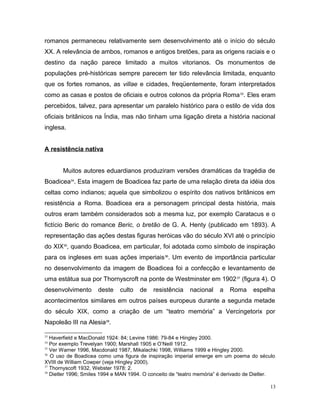 romanos permaneceu relativamente sem desenvolvimento até o início do século
XX. A relevância de ambos, romanos e antigos bretões, para as origens raciais e o
destino da nação parece limitado a muitos vitorianos. Os monumentos de
populações pré-históricas sempre parecem ter tido relevância limitada, enquanto
que os fortes romanos, as villae e cidades, freqüentemente, foram interpretados
como as casas e postos de oficiais e outros colonos da própria Roma33
. Eles eram
percebidos, talvez, para apresentar um paralelo histórico para o estilo de vida dos
oficiais britânicos na Índia, mas não tinham uma ligação direta a história nacional
inglesa.
A resistência nativa
Muitos autores eduardianos produziram versões dramáticas da tragédia de
Boadicea34
. Esta imagem de Boadicea faz parte de uma relação direta da idéia dos
celtas como indianos; aquela que simbolizou o espírito dos nativos britânicos em
resistência a Roma. Boadicea era a personagem principal desta história, mais
outros eram também considerados sob a mesma luz, por exemplo Caratacus e o
fictício Beric do romance Beric, o bretão de G. A. Henty (publicado em 1893). A
representação das ações destas figuras heróicas vão do século XVI até o princípio
do XIX35
, quando Boadicea, em particular, foi adotada como símbolo de inspiração
para os ingleses em suas ações imperiais36
. Um evento de importância particular
no desenvolvimento da imagem de Boadicea foi a confecção e levantamento de
uma estátua sua por Thornyscroft na ponte de Westminster em 190237
(figura 4). O
desenvolvimento deste culto de resistência nacional a Roma espelha
acontecimentos similares em outros países europeus durante a segunda metade
do século XIX, como a criação de um “teatro memória” a Vercingetorix por
Napoleão III na Alesia38
.
33
Haverfield e MacDonald 1924: 84; Levine 1986: 79-84 e Hingley 2000.
34
Por exemplo Trevelyan 1900; Marshall 1905 e O’Neill 1912.
35
Ver Warner 1996, Macdonald 1987, Mikalachki 1998, Williams 1999 e Hingley 2000.
36
O uso de Boadicea como uma figura de inspiração imperial emerge em um poema do século
XVIII de William Cowper (veja Hingley 2000).
37
Thornyscoft 1932, Webster 1978: 2.
38
Dietler 1996; Smiles 1994 e MAN 1994. O conceito de “teatro memória” é derivado de Dietler.
13
 