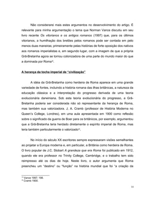 Não considerarei mais estes argumentos no desenvolvimento do artigo. É
relevante para minha argumentação o tema que Norman Vance discutiu em seu
livro recente Os vitorianos e os antigos romanos (1997) que, para os últimos
vitorianos, a humilhação dos bretões pelos romanos pode ser contada em pelo
menos duas maneiras; primeiramente pelas histórias de forte oposição dos nativos
aos romanos imperialistas e, em segundo lugar, com a imagem de que a própria
Grã-Bretanha agora se tornou colonizadora de uma parte do mundo maior do que
a dominada por Roma39
.
A herança da tocha imperial de “civilização”
A idéia da Grã-Bretanha como herdeira de Roma aparece em uma grande
variedade de fontes, incluindo a história romana das ilhas britânicas, a natureza da
educação clássica e a interpretação do progresso derivada de uma teoria
evolucionária darwiniana. Sob esta teoria evolucionária do progresso, a Grã-
Bretanha poderia ser considerada não só representante da herança de Roma,
mas também sua valorizadora. J. A. Cramb (professor de História Moderna no
Queen’s College, Londres), em uma aula apresentada em 1900 como reflexão
sobre o significado da guerra de Boer para os britânicos, por exemplo, argumentou
que a Grã-Bretanha teria herdado diretamente o espírito imperial de Roma, mas
teria também particularmente o valorizado40
.
No início do século XX escritores sempre expressaram visões semelhantes
ao projetar a Europa moderna e, em particular, a Britânia como herdeira de Roma.
O livro popular de J.C. Stobart A grandeza que era Roma foi publicado em 1912,
quando ele era professor no Trinity College, Cambridge, e o trabalho tem sido
reimpresso até os dias de hoje. Neste livro, o autor argumenta que Roma
preencheu um “destino” ou “função” na história mundial que foi “a criação da
39
Vance 1997: 198.
40
Cramb 1900.
14
 