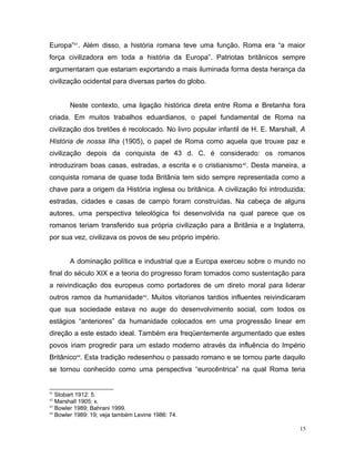 Europa”41
. Além disso, a história romana teve uma função. Roma era “a maior
força civilizadora em toda a história da Europa”. Patriotas britânicos sempre
argumentaram que estariam exportando a mais iluminada forma desta herança da
civilização ocidental para diversas partes do globo.
Neste contexto, uma ligação histórica direta entre Roma e Bretanha fora
criada. Em muitos trabalhos eduardianos, o papel fundamental de Roma na
civilização dos bretões é recolocado. No livro popular infantil de H. E. Marshall, A
História de nossa Ilha (1905), o papel de Roma como aquela que trouxe paz e
civilização depois da conquista de 43 d. C. é considerado: os romanos
introduziram boas casas, estradas, a escrita e o cristianismo42
. Desta maneira, a
conquista romana de quase toda Britânia tem sido sempre representada como a
chave para a origem da História inglesa ou britânica. A civilização foi introduzida;
estradas, cidades e casas de campo foram construídas. Na cabeça de alguns
autores, uma perspectiva teleológica foi desenvolvida na qual parece que os
romanos teriam transferido sua própria civilização para a Britânia e a Inglaterra,
por sua vez, civilizava os povos de seu próprio império.
A dominação política e industrial que a Europa exerceu sobre o mundo no
final do século XIX e a teoria do progresso foram tomados como sustentação para
a reivindicação dos europeus como portadores de um direto moral para liderar
outros ramos da humanidade43
. Muitos vitorianos tardios influentes reivindicaram
que sua sociedade estava no auge do desenvolvimento social, com todos os
estágios “anteriores” da humanidade colocados em uma progressão linear em
direção a este estado ideal. Também era freqüentemente argumentado que estes
povos iriam progredir para um estado moderno através da influência do Império
Britânico44
. Esta tradição redesenhou o passado romano e se tornou parte daquilo
se tornou conhecido como uma perspectiva “eurocêntrica” na qual Roma teria
41
Stobart 1912: 5.
42
Marshall 1905: x.
43
Bowler 1989; Bahrani 1999.
44
Bowler 1989: 19; veja também Levine 1986: 74.
15
 