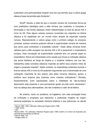 sustentado uma particularidade singular uma vez que permitiu que a cultura grega
clássica fosse transmitida pelo Ocidente45
.
Woolf46
discutiu a idéia de que o conceito romano de humanitas tornou-se
uma justificativa ideológica para a elite romana que sustentou a conquista e
dominação e, tais fontes clássicas, foram redesenhadas no final do século XIX e
início do XX. Para alguns autores romanos humanitas era originária na Grécia
clássica e foi espalhada em um mundo maior através da expansão imperial
romana. Representando a cultura grega como o primeiro estágio no processo
universal, autores romanos puderam afirmar a superioridade romana de maneira
que serviu para contradizer a ansiedade cultural47
. Estas idéias romanas foram
valiosas para a elite européia nos séculos XIX e XX e produziram o imperialismo
europeu. Esta concepção da superioridade ocidental teve um grande papel no
imperialismo. Roma era interpretada como aquela que trouxe a civilização clássica
aos povos bárbaros ao longo do império e, o ocidente moderno, por sua vez,
redesenhou estes conceitos clássicos imperiais ao definir seus próprios mitos de
origem e propósito imperial48
. Neste contexto, os imperialistas ocidentais durante o
final do século XIX e início do XX poderiam argumentar que a transmissão de uma
civilização, importada de seu próprio país pelos romanos clássicos, ajudou a
justificar seus próprios atos imperiais como missões civilizadoras49
. Dúvidas,
freqüentemente, eram expressadas sobre a habilidade de não-europeus
absorverem este presente e uma permanente ajudar era tida como necessária50
,
mas na cabeça dos colonizadores, isto não invalidava o valor de tal dádiva.
No entanto, havia um problema, na Inglaterra, com esta concepção linear
de civilização e progresso que relacionou a poderosas imagens da origem
nacional existentes na sociedade vitoriana britânica e que sobreviveu no século
45
Bernal 1985, 1994; Lefkowitz e MacLean Rogers (edd.) 1996.
46
1998, 54-60.
47
Ibid.
48
Bernal 1994: 119. Lefkowitz e Maclean Rogers (edd.) 1996 contém um número de respostas aos
comentários levantados por Bernal.
49
Bernal 1994, 119.
50
Hingley 2000: 51.
16
 