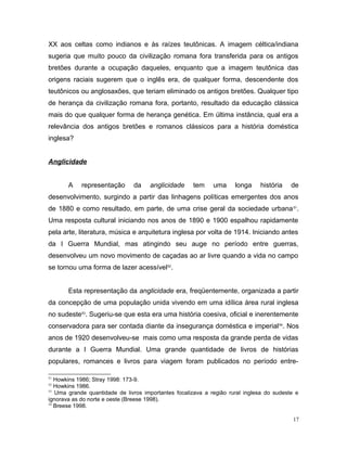 XX aos celtas como indianos e às raízes teutônicas. A imagem céltica/indiana
sugeria que muito pouco da civilização romana fora transferida para os antigos
bretões durante a ocupação daqueles, enquanto que a imagem teutônica das
origens raciais sugerem que o inglês era, de qualquer forma, descendente dos
teutônicos ou anglosaxões, que teriam eliminado os antigos bretões. Qualquer tipo
de herança da civilização romana fora, portanto, resultado da educação clássica
mais do que qualquer forma de herança genética. Em última instância, qual era a
relevância dos antigos bretões e romanos clássicos para a história doméstica
inglesa?
Anglicidade
A representação da anglicidade tem uma longa história de
desenvolvimento, surgindo a partir das linhagens políticas emergentes dos anos
de 1880 e como resultado, em parte, de uma crise geral da sociedade urbana51
.
Uma resposta cultural iniciando nos anos de 1890 e 1900 espalhou rapidamente
pela arte, literatura, música e arquitetura inglesa por volta de 1914. Iniciando antes
da I Guerra Mundial, mas atingindo seu auge no período entre guerras,
desenvolveu um novo movimento de caçadas ao ar livre quando a vida no campo
se tornou uma forma de lazer acessível52
.
Esta representação da anglicidade era, freqüentemente, organizada a partir
da concepção de uma população unida vivendo em uma idílica área rural inglesa
no sudeste53
. Sugeriu-se que esta era uma história coesiva, oficial e inerentemente
conservadora para ser contada diante da insegurança doméstica e imperial54
. Nos
anos de 1920 desenvolveu-se mais como uma resposta da grande perda de vidas
durante a I Guerra Mundial. Uma grande quantidade de livros de histórias
populares, romances e livros para viagem foram publicados no período entre-
51
Howkins 1986; Stray 1998: 173-9.
52
Howkins 1986.
53
Uma grande quantidade de livros importantes focalizava a região rural inglesa do sudeste e
ignorava as do norte e oeste (Breese 1998).
54
Breese 1998.
17
 