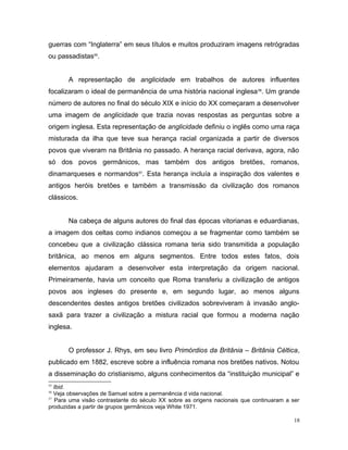 guerras com “Inglaterra” em seus títulos e muitos produziram imagens retrógradas
ou passadistas55
.
A representação de anglicidade em trabalhos de autores influentes
focalizaram o ideal de permanência de uma história nacional inglesa56
. Um grande
número de autores no final do século XIX e início do XX começaram a desenvolver
uma imagem de anglicidade que trazia novas respostas as perguntas sobre a
origem inglesa. Esta representação de anglicidade definiu o inglês como uma raça
misturada da ilha que teve sua herança racial organizada a partir de diversos
povos que viveram na Britânia no passado. A herança racial derivava, agora, não
só dos povos germânicos, mas também dos antigos bretões, romanos,
dinamarqueses e normandos57
. Esta herança incluía a inspiração dos valentes e
antigos heróis bretões e também a transmissão da civilização dos romanos
clássicos.
Na cabeça de alguns autores do final das épocas vitorianas e eduardianas,
a imagem dos celtas como indianos começou a se fragmentar como também se
concebeu que a civilização clássica romana teria sido transmitida a população
britânica, ao menos em alguns segmentos. Entre todos estes fatos, dois
elementos ajudaram a desenvolver esta interpretação da origem nacional.
Primeiramente, havia um conceito que Roma transferiu a civilização de antigos
povos aos ingleses do presente e, em segundo lugar, ao menos alguns
descendentes destes antigos bretões civilizados sobreviveram à invasão anglo-
saxã para trazer a civilização a mistura racial que formou a moderna nação
inglesa.
O professor J. Rhys, em seu livro Primórdios da Britânia – Britânia Céltica,
publicado em 1882, escreve sobre a influência romana nos bretões nativos. Notou
a disseminação do cristianismo, alguns conhecimentos da “instituição municipal” e
55
Ibid.
56
Veja observações de Samuel sobre a permanência d vida nacional.
57
Para uma visão contrastante do século XX sobre as origens nacionais que continuaram a ser
produzidas a partir de grupos germânicos veja White 1971.
18
 