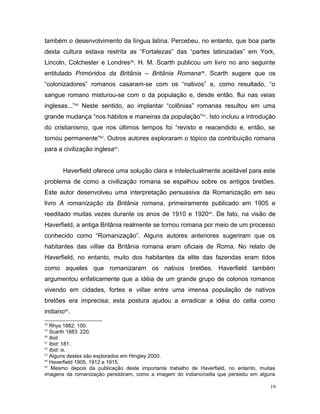 também o desenvolvimento da língua latina. Percebeu, no entanto, que boa parte
desta cultura estava restrita as “Fortalezas” das “partes latinizadas” em York,
Lincoln, Colchester e Londres58
. H. M. Scarth publicou um livro no ano seguinte
entitulado Primóridos da Britânia – Britânia Romana59
. Scarth sugere que os
“colonizadores” romanos casaram-se com os “nativos” e, como resultado, “o
sangue romano misturou-se com o da população e, desde então, flui nas veias
inglesas...”60
Neste sentido, ao implantar “colônias” romanas resultou em uma
grande mudança “nos hábitos e maneiras da população”61
. Isto incluiu a introdução
do cristianismo, que nos últimos tempos foi “revisto e reacendido e, então, se
tornou permanente”62
. Outros autores exploraram o tópico da contribuição romana
para a civilização inglesa63
.
Haverfield oferece uma solução clara e intelectualmente aceitável para este
problema de como a civilização romana se espalhou sobre os antigos bretões.
Este autor desenvolveu uma interpretação persuasiva da Romanização em seu
livro A romanização da Britânia romana, primeiramente publicado em 1905 e
reeditado muitas vezes durante os anos de 1910 e 192064
. De fato, na visão de
Haverfield, a antiga Britânia realmente se tornou romana por meio de um processo
conhecido como “Romanização”. Alguns autores anteriores sugeriram que os
habitantes das villae da Britânia romana eram oficiais de Roma. No relato de
Haverfield, no entanto, muito dos habitantes da elite das fazendas eram tidos
como aqueles que romanizaram os nativos bretões. Haverfield também
argumentou enfaticamente que a idéia de um grande grupo de colonos romanos
vivendo em cidades, fortes e villae entre uma imensa população de nativos
bretões era imprecisa; esta postura ajudou a erradicar a idéia do celta como
indiano65
.
58
Rhys 1882: 100.
59
Scarth 1883: 220.
60
Ibid.
61
Ibid: 181.
62
Ibid: ix.
63
Alguns destes são explorados em Hingley 2000.
64
Haverfield 1905, 1912 e 1915.
65
Mesmo depois da publicação deste importante trabalho de Haverfield, no entanto, muitas
imagens da romanização persistiram, como a imagem do indiano/celta que persistiu em alguns
19
 