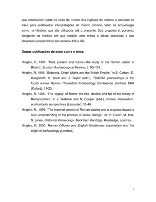 que constituíram parte da visão de mundo dos ingleses do período e serviram de
base para estabelecer interpretações do mundo romano, tanto na Arqueologia
como na História, que são utilizados até o presente. Sua proposta é, portanto,
instigante na medida em que propõe uma crítica a idéias absolutas e aos
discursos eurocêntricos dos séculos XIX e XX.
Outras publicações do autor sobre o tema:
Hingley, R. 1991. “Past, present and future—the study of the Roman period in
Britain”, Scottish Archaeological Review, 8: 90–101.
Hingley, R. 1995. “Britannia, Origin Myths and the British Empire,” in S. Cottam, D.
Dungworth, S. Scott and J. Taylor (edd.), TRAC94. proceedings of the
fourth annual Roman Theoretical Archaeology Conference, Durham 1994
(Oxford): 11-23.
Hingley, R. 1996. “The ‘legacy’ of Rome: the rise, decline and fall of the theory of
Romanization,” in J. Webster and N. Cooper (edd.), Roman Imperialism:
post-colonial perspectives (Leicester): 35-48.
Hingley, R., 1999. “The imperial context of Roman studies and a proposal toward a
new understanding of the process of social change”, in: P. Funari, M. Hall,
S. Jones, Historical Achaeology: Back from the Edge, Routledge, Londres.
Hingley, R. 2000. Roman Officers and English Gentlemen: imperialism and the
origin of archaeology (Londres).
2
 