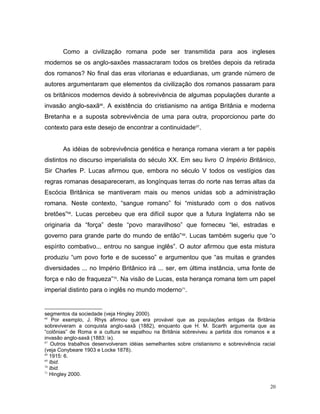 Como a civilização romana pode ser transmitida para aos ingleses
modernos se os anglo-saxões massacraram todos os bretões depois da retirada
dos romanos? No final das eras vitorianas e eduardianas, um grande número de
autores argumentaram que elementos da civilização dos romanos passaram para
os britânicos modernos devido à sobrevivência de algumas populações durante a
invasão anglo-saxã66
. A existência do cristianismo na antiga Britânia e moderna
Bretanha e a suposta sobrevivência de uma para outra, proporcionou parte do
contexto para este desejo de encontrar a continuidade67
.
As idéias de sobrevivência genética e herança romana vieram a ter papéis
distintos no discurso imperialista do século XX. Em seu livro O Império Britânico,
Sir Charles P. Lucas afirmou que, embora no século V todos os vestígios das
regras romanas desapareceram, as longínquas terras do norte nas terras altas da
Escócia Britânica se mantiveram mais ou menos unidas sob a administração
romana. Neste contexto, “sangue romano” foi “misturado com o dos nativos
bretões”68
. Lucas percebeu que era difícil supor que a futura Inglaterra não se
originaria da “força” deste “povo maravilhoso” que forneceu “lei, estradas e
governo para grande parte do mundo de então”69
. Lucas também sugeriu que “o
espírito combativo... entrou no sangue inglês”. O autor afirmou que esta mistura
produziu “um povo forte e de sucesso” e argumentou que “as muitas e grandes
diversidades ... no Império Britânico irá ... ser, em última instância, uma fonte de
força e não de fraqueza”70
. Na visão de Lucas, esta herança romana tem um papel
imperial distinto para o inglês no mundo moderno71
.
segmentos da sociedade (veja Hingley 2000).
66
Por exemplo, J. Rhys afirmou que era provável que as populações antigas da Britânia
sobreviveram a conquista anglo-saxã (1882), enquanto que H. M. Scarth argumenta que as
“colônias” de Roma e a cultura se espalhou na Britânia sobreviveu a partida dos romanos e a
invasão anglo-saxã (1883: ix).
67
Outros trabalhos desenvolveram idéias semelhantes sobre cristianismo e sobrevivência racial
(veja Conybeare 1903 e Locke 1878).
68
1915: 6.
69
Ibid.
70
Ibid.
71
Hingley 2000.
20
 