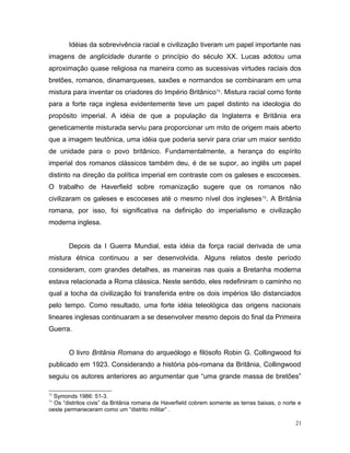 Idéias da sobrevivência racial e civilização tiveram um papel importante nas
imagens de anglicidade durante o princípio do século XX. Lucas adotou uma
aproximação quase religiosa na maneira como as sucessivas virtudes raciais dos
bretões, romanos, dinamarqueses, saxões e normandos se combinaram em uma
mistura para inventar os criadores do Império Britânico72
. Mistura racial como fonte
para a forte raça inglesa evidentemente teve um papel distinto na ideologia do
propósito imperial. A idéia de que a população da Inglaterra e Britânia era
geneticamente misturada serviu para proporcionar um mito de origem mais aberto
que a imagem teutônica, uma idéia que poderia servir para criar um maior sentido
de unidade para o povo britânico. Fundamentalmente, a herança do espírito
imperial dos romanos clássicos também deu, é de se supor, ao inglês um papel
distinto na direção da política imperial em contraste com os galeses e escoceses.
O trabalho de Haverfield sobre romanização sugere que os romanos não
civilizaram os galeses e escoceses até o mesmo nível dos ingleses73
. A Britânia
romana, por isso, foi significativa na definição do imperialismo e civilização
moderna inglesa.
Depois da I Guerra Mundial, esta idéia da força racial derivada de uma
mistura étnica continuou a ser desenvolvida. Alguns relatos deste período
consideram, com grandes detalhes, as maneiras nas quais a Bretanha moderna
estava relacionada a Roma clássica. Neste sentido, eles redefiniram o caminho no
qual a tocha da civilização foi transferida entre os dois impérios tão distanciados
pelo tempo. Como resultado, uma forte idéia teleológica das origens nacionais
lineares inglesas continuaram a se desenvolver mesmo depois do final da Primeira
Guerra.
O livro Britânia Romana do arqueólogo e filósofo Robin G. Collingwood foi
publicado em 1923. Considerando a história pós-romana da Britânia, Collingwood
seguiu os autores anteriores ao argumentar que “uma grande massa de bretões”
72
Symonds 1986: 51-3.
73
Os “distritos civis” da Britânia romana de Haverfield cobrem somente as terras baixas, o norte e
oeste permaneceram como um “distrito militar” .
21
 
