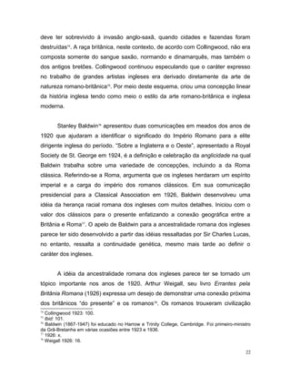 deve ter sobrevivido à invasão anglo-saxã, quando cidades e fazendas foram
destruídas74
. A raça britânica, neste contexto, de acordo com Collingwood, não era
composta somente do sangue saxão, normando e dinamarquês, mas também o
dos antigos bretões. Collingwood continuou especulando que o caráter expresso
no trabalho de grandes artistas ingleses era derivado diretamente da arte de
natureza romano-britânica75
. Por meio deste esquema, criou uma concepção linear
da história inglesa tendo como meio o estilo da arte romano-britânica e inglesa
moderna.
Stanley Baldwin76
apresentou duas comunicações em meados dos anos de
1920 que ajudaram a identificar o significado do Império Romano para a elite
dirigente inglesa do período. “Sobre a Inglaterra e o Oeste”, apresentado a Royal
Society de St. George em 1924, é a definição e celebração da anglicidade na qual
Baldwin trabalha sobre uma variedade de concepções, incluindo a da Roma
clássica. Referindo-se a Roma, argumenta que os ingleses herdaram um espírito
imperial e a carga do império dos romanos clássicos. Em sua comunicação
presidencial para a Classical Association em 1926, Baldwin desenvolveu uma
idéia da herança racial romana dos ingleses com muitos detalhes. Iniciou com o
valor dos clássicos para o presente enfatizando a conexão geográfica entre a
Britânia e Roma77
. O apelo de Baldwin para a ancestralidade romana dos ingleses
parece ter sido desenvolvido a partir das idéias ressaltadas por Sir Charles Lucas,
no entanto, ressalta a continuidade genética, mesmo mais tarde ao definir o
caráter dos ingleses.
A idéia da ancestralidade romana dos ingleses parece ter se tornado um
tópico importante nos anos de 1920. Arthur Weigall, seu livro Errantes pela
Britânia Romana (1926) expressa um desejo de demonstrar uma conexão próxima
dos britânicos “do presente” e os romanos78
. Os romanos trouxeram civilização
74
Collingwood 1923: 100.
75
Ibid: 101.
76
Baldwin (1867-1947) foi educado no Harrow e Trinity College, Cambridge. Foi primeiro-ministro
da Grã-Bretanha em várias ocasiões entre 1923 e 1936.
77
1926: x.
78
Weigall 1926: 16.
22
 