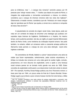 para os britânicos, mas “... o sangue dos romanos” somente passou por 45
pessoas para “atingir nossas veias...”79
. Aceitou que depois da queda de Roma, a
chegada dos anglo-saxões e normandos aumentaram a mistura; no entanto,
considerou que o sangue de diversos romanos está nas veias dos ingleses80
.
Observando a invasão romana, considerou que ela “introduziu em nosso sangue
algo da ‘grandeza que foi Roma’ que ajudou a enviar-nos a aventura e conquista
de toda a face da terra”81
.
A popularidade do conceito de origem racial mista, nesta época, pode ser
vista em um contexto de desejo de encontrar uma ideologia que pudesse unir
supostas raças brancas da Inglaterra, Grã-Bretanha e o Império. Ao mesmo
tempo, como pudemos perceber, isto deu ao inglês um papel imperial diferenciado
dentro do Reino Unido, como herdeiros da civilização imperial romana. Isto pode
também, no entanto, refletir um consenso sobre a crescente ameaça política da
Alemanha neste período e o desejo de criar uma clara distinção racial entre
ingleses e alemães.
Os comentários de Windle, Baldwin e outros82
desenvolveram uma série de
visões que foram expressadas, anteriormente, pelos autores eduardianos. A
ênfase na inclusão dos romanos em uma visão geral do caráter inglês, contudo,
proporcionou um novo discurso de anglicidade, como o apelo a uma herança
racial romana parece ter se tornado muito grande nos anos de 1920. Estes
conceitos de anglicidade continuaram a se desenvolver muito bem ainda no século
XX83
. Por exemplo, Humfrey Grose-Hodge publicou seu livro Panorama romano: a
base para hoje em 1944, um pouco antes do final da II Guerra Mundial. Grose-
Hodge sugeriu que embora o povo romano tivesse morrido há muito tempo, a Itália
79
Ibid: 20. Também considerou uma certa mistura do sangue anglo-saxão e normando, mas
desejou, evidentemente, enfatizar a conexão das populações britânicas modernas com os
bretões/romanos civilizados.
80
Weigall, 1926: 20.
81
Ibid: 28.
82
Alguns outros relatos importantes são considerados em Hingley 2000.
83
A idéia de que a força da nação inglesa deriva mistura racial no estabelecimento da ilha ainda
existe na sociedade contemporânea britânica (veja o comentário de Norman Tebbit, destacado por
Wlash, 1997: 87).
23
 