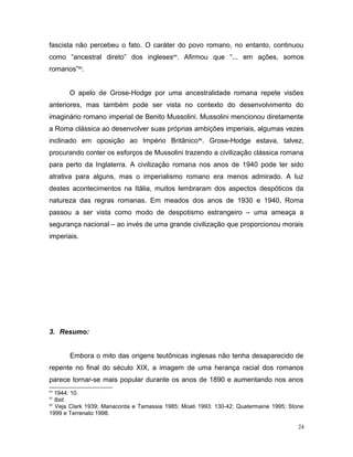 fascista não percebeu o fato. O caráter do povo romano, no entanto, continuou
como “ancestral direto” dos ingleses84
. Afirmou que “... em ações, somos
romanos”85
.
O apelo de Grose-Hodge por uma ancestralidade romana repete visões
anteriores, mas também pode ser vista no contexto do desenvolvimento do
imaginário romano imperial de Benito Mussolini. Mussolini mencionou diretamente
a Roma clássica ao desenvolver suas próprias ambições imperiais, algumas vezes
inclinado em oposição ao Império Britânico86
. Grose-Hodge estava, talvez,
procurando conter os esforços de Mussolini trazendo a civilização clássica romana
para perto da Inglaterra. A civilização romana nos anos de 1940 pode ter sido
atrativa para alguns, mas o imperialismo romano era menos admirado. A luz
destes acontecimentos na Itália, muitos lembraram dos aspectos despóticos da
natureza das regras romanas. Em meados dos anos de 1930 e 1940, Roma
passou a ser vista como modo de despotismo estrangeiro – uma ameaça a
segurança nacional – ao invés de uma grande civilização que proporcionou morais
imperiais.
3. Resumo:
Embora o mito das origens teutônicas inglesas não tenha desaparecido de
repente no final do século XIX, a imagem de uma herança racial dos romanos
parece tornar-se mais popular durante os anos de 1890 e aumentando nos anos
84
1944: 10.
85
Ibid.
86
Veja Clark 1939; Manacorda e Tamassia 1985; Moati 1993: 130-42; Quatermaine 1995; Stone
1999 e Terrenato 1998.
24
 