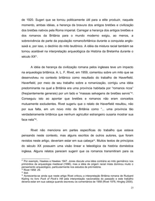 de 1920. Sugeri que se tornou politicamente útil para a elite produzir, naquele
momento, ambas idéias, a herança da bravura dos antigos bretões e civilização
dos bretões nativos pela Roma imperial. Carregar a herança dos antigos bretões e
dos romanos da Britânia para o mundo moderno exigiu, ao menos, a
sobrevivência de parte da população romano/britânica durante a conquista anglo-
saxã e, por isso, o declínio do mito teutônico. A idéia da mistura racial também se
tornou aceitável na interpretação arqueológica da História da Bretanha durante o
século XX87
.
A idéia de herança da civilização romana pelos ingleses teve um impacto
na arqueologia britânica. A. L. F. Rivet, em 1959, comentou sobre um mito que se
desenvolveu no contexto britânico como resultado do trabalho de Haverfield.
Haverfield, por meio de seu trabalho sobre a romanização, corrigiu uma idéia
predominante na qual a Britânia era uma província habitada por “romanos ricos”
(freqüentemente generais) por um lado e “massas selvagens de bretões servis”88
.
Conseguiu isto ao apontar que bretões e romanos não eram conceitos
mutuamente excludentes. Rivet sugeriu que o relato de Haverfield resultou, não
por sua falta, em um novo mito da Britânia como “... uma província tão
verdadeiramente britânica que nenhum agricultor estrangeiro ousaria mostrar sua
face nela”89
.
Rivet não menciona em partes específicas do trabalho que estava
pensando neste contexto, mas alguns escritos de outros autores, que foram
revistos neste artigo, deveriam estar em sua cabeça90
. Muitos textos de princípios
do século XX possuem uma visão linear e teleológica da história doméstica
inglesa. Alguns relatos parecem sugerir que os romanos transmitiram para os
87
Por exemplo, Hawkes e Hawkes 1947. Jones discute uma idéia contrária ao mito germânico nos
primórdios da arqueologia medieval (1996), mas a idéia de origem racial mista dominou muito o
pensamento arqueológico, particularmente nos estudos de pré-história.
88
Rivet 1958: 29.
89
Ibid.
90
Acrescenta-se ainda que neste artigo Rivet criticou a interpretação Britânia romana de Rudyard
Kipling no livro Puck of Pook’s Hill pela interpretação nacionalista do passado e este trabalho
deveria estar em sua cabeça quando escreveu os comentários de 1958 (Rivet 1976, Hingley 2000).
25
 