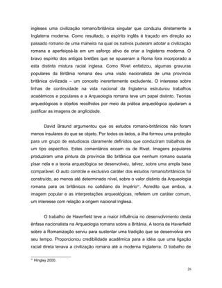 ingleses uma civilização romano/britânica singular que conduziu diretamente a
Inglaterra moderna. Como resultado, o espírito inglês é traçado em direção ao
passado romano de uma maneira na qual os nativos puderam adotar a civilização
romana e aperfeiçoá-la em um esforço ativo de criar a Inglaterra moderna. O
bravo espírito dos antigos bretões que se opuseram a Roma fora incorporado a
esta distinta mistura racial inglesa. Como Rivet enfatizou, algumas gravuras
populares da Britânia romana deu uma visão nacionalista de uma província
britânica civilizada – um conceito inerentemente excludente. O interesse sobre
linhas de continuidade na vida nacional da Inglaterra estruturou trabalhos
acadêmicos e populares e a Arqueologia romana teve um papel distinto. Teorias
arqueológicas e objetos recolhidos por meio da prática arqueológica ajudaram a
justificar as imagens de anglicidade.
David Braund argumentou que os estudos romano-britânicos não foram
menos insulares do que se objeto. Por todos os lados, a ilha formou uma proteção
para um grupo de estudiosos claramente definidos que conduziram trabalhos de
um tipo específico. Estes comentários ecoam os de Rivet. Imagens populares
produziram uma pintura da província tão britânica que nenhum romano ousaria
pisar nela e a teoria arqueológica se desenvolveu, talvez, sobre uma ampla base
comparável. O auto controle e exclusivo caráter dos estudos romano/britânicos foi
construído, ao menos até determinado nível, sobre o valor distinto da Arqueologia
romana para os britânicos no cotidiano do Império91
. Acredito que ambos, a
imagem popular e as interpretações arqueológicas, refletem um caráter comum,
um interesse com relação a origem nacional inglesa.
O trabalho de Haverfield teve a maior influência no desenvolvimento desta
ênfase nacionalista na Arqueologia romana sobre a Britânia. A teoria de Haverfield
sobre a Romanização serviu para sustentar uma tradição que se desenvolvia em
seu tempo. Proporcionou credibilidade acadêmica para a idéia que uma ligação
racial direta levava a civilização romana até a moderna Inglaterra. O trabalho de
91
Hingley 2000.
26
 