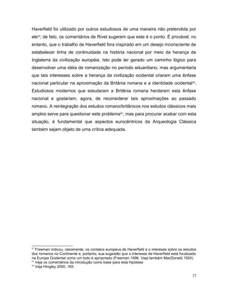 Haverfield foi utilizado por outros estudiosos de uma maneira não pretendida por
ele92
; de fato, os comentários de Rivet sugerem que este é o ponto. É provável, no
entanto, que o trabalho de Haverfield fora inspirado em um desejo inconsciente de
estabelecer linha de continuidade na história nacional por meio da herança da
Inglaterra da civilização européia. Isto pode ter gerado um caminho lógico para
desenvolver uma idéia de romanização no período eduardiano, mas argumentaria
que tais interesses sobre a herança da civilização ocidental criaram uma ênfase
nacional particular na aproximação da Britânia romana e a identidade ocidental93
.
Estudiosos modernos que estudaram a Britânia romana herdaram esta ênfase
nacional e gostariam, agora, de reconsiderar tais aproximações ao passado
romano. A reintegração dos estudos romano/britânicos nos estudos clássicos mais
amplos serve para questionar este problema94
, mas para procurar acabar com esta
situação, é fundamental que aspectos eurocêntricos da Arqueologia Clássica
também sejam objeto de uma crítica adequada.
92
Freeman indicou, claramente, os contatos europeus de Haverfield e o interesse sobre os estudos
dos romanos no Continente e, portanto, sua sugestão que o interesse de Haverfield está focalizado
na Europa Ocidental como um todo é apropriado (Freeman 1996. Veja também MacDonald 1924).
93
Veja os comentários da introdução como base para esta hipótese.
94
Veja Hingley 2000, 165.
27
 