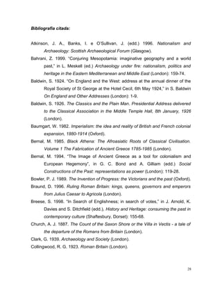 Bibliografia citada:
Atkinson, J. A., Banks, I. e O’Sullivan, J. (edd.) 1996. Nationalism and
Archaeology: Scottish Archaeological Forum (Glasgow).
Bahrani, Z. 1999. “Conjuring Mesopotamia: imaginative geography and a world
past,” in L. Meskell (ed.) Archaeology under fire: nationalism, politics and
heritage in the Eastern Mediterranean and Middle East (London): 159-74.
Baldwin, S. 1924. “On England and the West: address at the annual dinner of the
Royal Society of St George at the Hotel Cecil, 6th May 1924,” in S. Baldwin
On England and Other Addresses (London): 1-9.
Baldwin, S. 1926. The Classics and the Plain Man. Presidential Address delivered
to the Classical Association in the Middle Temple Hall, 8th January, 1926
(London).
Baumgart, W. 1982. Imperialism: the idea and reality of British and French colonial
expansion, 1880-1914 (Oxford).
Bernal, M. 1985. Black Athena: The Afroasiatic Roots of Classical Civilisation.
Volume 1 The Fabrication of Ancient Greece 1785-1985 (London).
Bernal, M. 1994. “The Image of Ancient Greece as a tool for colonialism and
European Hegemony”, in G. C. Bond and A. Gilliam (edd.) Social
Constructions of the Past: representations as power (London): 119-28.
Bowler, P. J. 1989. The Invention of Progress: the Victorians and the past (Oxford).
Braund, D. 1996. Ruling Roman Britain: kings, queens, governors and emperors
from Julius Caesar to Agricola (London).
Breese, S. 1998. “In Search of Englishness; in search of votes,” in J. Arnold, K.
Davies and S. Ditchfield (edd.), History and Heritage: consuming the past in
contemporary culture (Shaftesbury, Dorset): 155-68.
Church, A. J. 1887. The Count of the Saxon Shore or the Villa in Vectis - a tale of
the departure of the Romans from Britain (London).
Clark, G. 1939. Archaeology and Society (London).
Collingwood, R. G. 1923. Roman Britain (London).
28
 