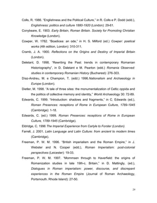 Colls, R. 1986. “Englishness and the Political Culture,” in R. Colls e P. Dodd (edd.),
Englishness: politics and culture 1880-1920 (London): 29-61.
Conybeare, E. 1903. Early Britain, Roman Britain. Society for Promoting Christian
Knowledge (London).
Cowper, W. 1782. “Boadicea: an ode,” in H. S. Milford (ed.) Cowper: poetical
works (4th edition, London): 310-311.
Cramb, J. A. 1900. Reflections on the Origins and Destiny of Imperial Britain
(London).
Deletant, D. 1998. “Rewriting the Past: trends in contemporary Romanian
Historiography”, in D. Daletant e M. Pearton (edd.) Romania Observed:
studies in contemporary Romanian History (Bucharest): 276-303.
Díaz-Andreu, M. e Champion, T. (edd.) 1996.Nationalism and Archaeology in
Europe (London).
Dietler, M. 1998. “A tale of three sites: the monumentalization of Celtic oppida and
the politics of collective memory and identity,” World Archaeology 30: 72-89.
Edwards, C. 1999. “Introduction: shadows and fragments,” in C. Edwards (ed.),
Roman Presences: receptions of Rome in European Culture, 1789-1945
(Cambridge): 1-18.
Edwards, C. (ed.) 1999. Roman Presences: receptions of Rome in European
Culture, 1789-1945 (Cambridge).
Eldridge, C. 1996 The Imperial Experience from Carlyle to Forster (London).
Farrell, J. 2001. Latin Language and Latin Culture: from ancient to modern times
(Cambridge).
Freeman, P. W. M. 1996. “British imperialism and the Roman Empire,” in J.
Webster and N. Cooper (edd.), Roman Imperialism: post-colonial
perspectives (Leicester): 19-33.
Freeman, P. W. M. 1997. “Mommsen through to Haverfield: the origins of
Romanization studies in late 19th-c. Britain,” in D. Mattingly, (ed.),
Dialogues in Roman imperialism: power, discourse, and discrepant
experiences in the Roman Empire (Journal of Roman Archaeology,
Portsmouth. Rhode Island): 27-50.
29
 