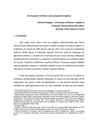 Concepções de Roma: uma perspectiva inglesa
Richard Hingley1
– University of Durham, Inglaterra
Tradução: Renata Senna Garraffoni*
Revisão: Pedro Paulo A. Funari
1. Introdução
Este artigo versa sobre como as imagens proporcionadas pela Roma
clássica foram redesenhadas para ajudar a definir as idéias da origem inglesa e a
justificativa do império de 1880 até por volta de 19302
. Era o auge do imperialismo
britânico. Nesta época, a “ideologia imperial” tornou-se parte da linguagem do
patriotismo britânico3
. Também foi um período em que novas correntes intelectuais
se desenvolveram para definir e sustentar o controle britânico por extensas partes
do mundo4
. Trabalhos acadêmicos, escritos políticos e literatura popular refletem
esta necessidade imperial e o passado imperial romano foi diretamente recrutado
para ajudar a tornar conhecida a “missão” imperial britânica.
A raiz das origens nacionais no final do século XIX e início do XX passou a
centralizar considerações imperiais relevantes na busca de uma definição útil de
anglicidade**
que gerou a idéia de permanência na vida nacional britânica. Esta
definição de anglicidade baseou-se em uma variedade de fontes de informações,
1
Texto especialmente escrito pelo autor para publicação em versão portuguesa.
*
Licenciada e Mestre em História, Doutoranda em História, IFCH/Unicamp, bolsista Fapesp.
2
Muitos destes argumentos foram desenvolvidos com mais detalhes em meu livro recentemente
publicado (Hingley 2000) e também em dois papers a sair na próxima edição do Journal of Roman
Archaeology. Para um resumo atualizado sobre as atitudes dos séculos XVIII e XIX como relação a
antiga Roma na Britânia, cf. Vance 1997. Uma imagem alternativa proporcionada pela Grécia
também foi importante nos séculos XVIII e XIX na Britânia (cf. Jenkyns (ed.) 1980 e Turner 1981),
mas não será discutida neste artigo.
3
Eldridge 1996, 2.
4
Koebner e Schmidt 1964; Baumgart 1982 e Judd 1996. Em Hingley 2000 textos datados do final
do século XIX e início do XX são analisados a partir do conceito de “discurso imperial”.
**
Nota da tradutora: no original o termo empregado pelo autor é Englishness. Assim, por analogia
ao termo em português brasilidade, optamos por traduzir Englishness por Anglicidade em todo o
texto.
3
 