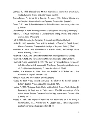 Galinsky, K. 1992. Classical and Modern Interactions: postmodern architecture,
multiculturalism, decline and other issues (Austin).
Graves-Brown, P., Jones, S. e Gamble, C. (edd.) 1996. Cultural Identity and
Archaeology: the construction of European Communities (London).
Green, G. E. 1900. A Short History of the British Empire for the use of junior forms
(London).
Grose-Hodge, H. 1944. Roman panorama: a background for to-day (Cambridge).
Habinek, T. N. 1998 The Politics of Latin Literature: writing, identity, and empire in
ancient Rome (Princeton).
Hall, E. 1989. Inventing the Barbarian: Greek self-identification (Oxford).
Hardie, P. 1992. “Augustan Poets and the Mutability of Rome”, in Powell, A. (ed.)
Roman Poetry and Propaganda in the Age of Augustus (Bristol): 59-82.
Haverfield, F. 1905. “The Romanization of Roman Britain,” Proceedings of the
British Academy, 2: 185–217.
Haverfield, F. 1912. The Romanization of Roman Britain (2nd edition, Oxford).
Haverfield, F. 1915. The Romanization of Roman Britain (3rd edition, Oxford).
Haverfield, F. and Macdonald, G 1924. “The study of Roman Britain: a retrospect,”
in F. Haverfield and G. Macdonald, The Roman Occupation of Britain: being
six Ford Lectures delivered by F. Haverfield (Oxford): 59-88.
Hawkes, J. e Hawkes, C. 1947. “Land and People,” in E. Barker (ed.), The
Character of England (Oxford): 1-28.
Henig, M. 1995. The Art of Roman Britain (London).
Hingley, R. 1991. “Past, present and future—the study of the Roman period in
Britain”, Scottish Archaeological Review, 8: 90–101.
Hingley, R. 1995. “Britannia, Origin Myths and the British Empire,” in S. Cottam, D.
Dungworth, S. Scott and J. Taylor (edd.), TRAC94. proceedings of the
fourth annual Roman Theoretical Archaeology Conference, Durham 1994
(Oxford): 11-23.
Hingley, R. 1996. “The ‘legacy’ of Rome: the rise, decline and fall of the theory of
Romanization,” in J. Webster and N. Cooper (edd.), Roman Imperialism:
post-colonial perspectives (Leicester): 35-48.
30
 