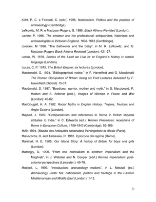 Kohl, P. C. e Fawcett, C. (edd.) 1995. Nationalism, Politics and the practice of
archaeology (Cambridge).
Lefkowitz, M. R. e MacLean Rogers, G. 1996. Black Athena Revisted (London).
Levine, P. 1986. The amateur and the professional: antiquarians, historians and
archaeologists in Victorian England, 1838-1883 (Cambridge).
Liverani, M 1996. “The Bathwater and the Baby”, in M. R. Lefkowitz. and G.
MacLean Rogers Black Athena Revisted (London): 421-27.
Locke, W. 1878. Stories of the Land we Live in: or England’s history in simple
language (London).
Lucas, C. P. 1915. The British Empire: six lectures (London).
Macdonald, G. 1924. “Bibliographical notice,” in F. Haverfield and G. Macdonald
The Roman Occupation of Britain: being six Ford Lectures delivered by F.
Haverfield (Oxford): 15-37.
Macdonald, S. 1987. “Boadicea: warrior, mother and myth,” in S. Macdonald, P.
Holden and S. Ardener (edd.), Images of Women in Peace and War
(London): 40-62.
MacDougall, H. A. 1982. Racial Myths in English History: Trojans, Teutons and
Anglo-Saxons (London).
Majeed, J. 1999. “Comparativism and references to Rome in British imperial
attitudes to India,” in C. Edwards (ed.), Roman Presences: receptions of
Rome in European Culture, 1789-1945 (Cambridge): 88-109.
MAN 1994. (Musée des Antiquités nationales) Vercingetorix et Alesia (Paris).
Manacorda, D. and Tamassia, R. 1985. Il piccone del regime (Rome).
Marshall, H. E. 1905. Our Island Story: A history of Britain for boys and girls
(London).
Mattingly, D. 1996. “From one colonialism to another: imperialism and the
Maghreb”, in J. Webster and N. Cooper (edd.) Roman Imperialism: post-
colonial perspectives (Leicester:): 49-70.
Meskell, L. 1999. “Introduction: archaeology matters”, in L. Meskell (ed.)
Archaeology under fire: nationalism, politics and heritage in the Eastern
Mediterranean and Middle East (London): 1-12.
32
 