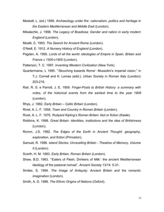 Meskell, L. (ed.) 1999. Archaeology under fire: nationalism, politics and heritage in
the Eastern Mediterranean and Middle East (London).
Mikalachki, J. 1998. The Legacy of Boadicea: Gender and nation in early modern
England (London).
Moatti, C. 1993. The Search for Ancient Rome (London).
O’Neill, E. 1912. A Nursery History of England (London).
Pagden, A. 1995. Lords of all the world: ideologies of Empire in Spain, Britain and
France c 1500-c1800 (London).
Patterson, T. C. 1997. Inventing Western Civilization (New York).
Quartermaine, L 1995. “‘Slouching towards Rome’: Mussolini’s imperial vision,” in
T.J. Cornell and K. Lomas (edd.), Urban Society in Roman Italy (London):
203-216.
Rait, R. S. e Parrott, J. E. 1909. Finger-Posts to British History: a summary with
notes, of the historical events from the earliest time to the year 1908
(London).
Rhys, J. 1882. Early Britain – Celtic Britain (London).
Rivet, A. L. F. 1958. Town and Country in Roman Britain (London).
Rivet, A. L. F. 1976. Rudyard Kipling’s Roman Britain: fact or fiction (Keele).
Robbins, K. 1998. Great Britain: identities, institutions and the idea of Britishness
(London).
Romm, J.S. 1992. The Edges of the Earth in Ancient Thought: geography,
exploration, and fiction (Princeton).
Samuel, R. 1998. Island Stories: Unravelling Britain - Theatres of Memory, Volume
II (London).
Scarth, H. M. 1883. Early Britain, Roman Britain (London).
Shaw, B.D. 1983. “‘Eaters of Flesh, Drinkers of Milk’: the ancient Mediterranean
ideology of the pastoral nomad”, Ancient Society 13/14: 5-31.
Smiles, S. 1994. The Image of Antiquity: Ancient Britain and the romantic
imagination (London).
Smith, A. D. 1986. The Ethnic Origins of Nations (Oxford).
33
 