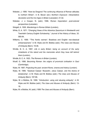 Webster, J. 1999. “Here be Dragons! The continuing influence of Roman attitudes
to northern Britain”, in B. Bevan (ed.) Northern Exposure: interpretative
devolution and the Iron Ages in Britain (Leicester): 21-32.
Webster, J. e Cooper, N. (edd.) 1996. Roman Imperialism: post-colonial
perspectives (Leicester).
Weigall, A. 1926. Wanderings in Roman Britain (London).
White, D. A. 1971. “Changing Views of the Adventus Saxonicum in Nineteenth and
Twentieth Century English Scholarship,” Journal of the History of Ideas, 32:
585-94.
Williams, C. 1999. “‘This frantic woman’: Boadicea and English neo-classical
embarrassment,” in M. Wyke and M. Biddiss (edd.) The Uses and Abuses
of Antiquity (Bern): 19-36.
Windle, B. C. A. 1897. Life in early Britain: being an account of the early
inhabitants of the island and the memorials which they have left behind
them (London).
Windle, B. C. A. 1923. The Romans in Britain (London).
Woolf, G. 1998. Becoming Roman: the origins of provincial civilisation in Gaul
(Cambridge).
Wyke, M. 1997. Projecting the past: ancient Rome, cinema and history (London).
Wyke, M. 1999. “Sawdust Caesar: Mussolini, Julius Caesar, and the drama of
dictatorship”, in M. Wyke and M. Biddiss (edd.) The Uses and Abuses of
Antiquity (Bern): 167-86.
Wyke, M. e Biddiss, M. 1999. “Introduction: using and abusing antiquity”, in M.
Wyke and M. Biddiss (edd.) The Uses and Abuses of Antiquity (Bern): 13-
18.
Wyke, M. e Biddiss, M. (edd.) 1999 The Uses and Abuses of Antiquity (Bern).
35
 