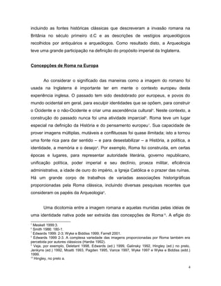 incluindo as fontes históricas clássicas que descreveram a invasão romana na
Britânia no século primeiro d.C e as descrições de vestígios arqueológicos
recolhidos por antiquários e arqueólogos. Como resultado disto, a Arqueologia
teve uma grande participação na definição do propósito imperial da Inglaterra.
Concepções de Roma na Europa
Ao considerar o significado das maneiras como a imagem do romano foi
usada na Inglaterra é importante ter em mente o contexto europeu desta
experiência inglesa. O passado tem sido desdobrado por europeus, e povos do
mundo ocidental em geral, para esculpir identidades que se opõem, para construir
o Ocidente e o não-Ocidente e criar uma ascendência cultural5
. Neste contexto, a
construção do passado nunca foi uma atividade imparcial6
. Roma teve um lugar
especial na definição da História e do pensamento europeu7
. Sua capacidade de
prover imagens múltiplas, mutáveis e conflituosas foi quase ilimitada; isto a tornou
uma fonte rica para dar sentido – e para desestabilizar – a História, a política, a
identidade, a memória e o desejo8
. Por exemplo, Roma foi construída, em certas
épocas e lugares, para representar autoridade literária, governo republicano,
unificação política, poder imperial e seu declínio, proeza militar, eficiência
administrativa, a idade de ouro do império, a Igreja Católica e o prazer das ruínas.
Há um grande corpo de trabalhos de variadas associações historigráficas
proporcionadas pela Roma clássica, incluindo diversas pesquisas recentes que
consideram os papéis da Arqueologia9
.
Uma dicotomia entre a imagem romana e aquelas munidas pelas idéias de
uma identidade nativa pode ser extraída das concepções de Roma10
. A efígie do
5
Meskell 1999:3.
6
Smith 1986: 180-1.
7
Edwards 1999: 2-3; Wyke e Biddiss 1999; Farrell 2001.
8
Edwards 1999 2-3. A complexa variedade das imagens proporcionadas por Roma também era
percebida por autores clássicos (Hardie 1992).
9
Veja, por exemplo, Deletant 1998, Edwards (ed.) 1999, Galinsky 1992, Hingley (ed.) no prelo,
Jenkyns (ed.) 1992, Moatti 1993, Pagden 1995, Vance 1997, Wyke 1997 e Wyke e Biddiss (edd.)
1999.
10
Hingley, no prelo a.
4
 