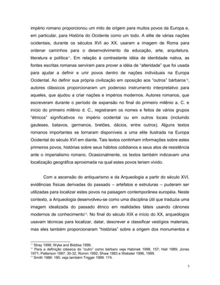 império romano proporcionou um mito de origem para muitos povos da Europa e,
em particular, para História do Ocidente como um todo. A elite de várias nações
ocidentais, durante os séculos XVI ao XX, usaram a imagem de Roma para
ordenar caminhos para o desenvolvimento da educação, arte, arquitetura,
literatura e política11
. Em relação à contrastante idéia de identidade nativa, as
fontes escritas romanas serviram para prover a idéia de “alteridade” que foi usada
para ajudar a definir e unir povos dentro de nações individuais na Europa
Ocidental. Ao definir sua própria civilização em oposição aos “outros” bárbaros12
,
autores clássicos proporcionaram um poderoso instrumento interpretativo para
aqueles, que ajudou a criar nações e impérios modernos. Autores romanos, que
escreveram durante o período de expansão no final do primeiro milênio a. C. e
início do primeiro milênio d. C., registraram os nomes e feitos de vários grupos
“étnicos” significativos no império ocidental ou em outros locais (incluindo
gauleses, batavos, germanos, bretões, dácios, entre outros). Alguns textos
romanos importantes se tornaram disponíveis a uma elite ilustrada na Europa
Ocidental do século XVI em diante. Tais textos continham informações sobre estes
primeiros povos, histórias sobre seus hábitos cotidianos e seus atos de resistência
ante o imperialismo romano. Ocasionalmente, os textos também indicavam uma
localização geográfica aproximada na qual estes povos teriam vivido.
Com a ascensão do antiquarismo e da Arqueologia a partir do século XVI,
evidências físicas derivadas do passado – artefatos e estruturas – puderam ser
utilizadas para localizar estes povos na paisagem contemporânea européia. Neste
contexto, a Arqueologia desenvolveu-se como uma disciplina útil que traduzia uma
imagem idealizada do passado étnico em realidades táteis usando cânones
modernos de conhecimento13
. No final do século XIX e início do XX, arqueólogos
usavam técnicas para localizar, datar, descrever e classificar vestígios materiais,
mas eles também proporcionaram “histórias” sobre a origem dos monumentos e
11
Stray 1998; Wyke and Biddiss 1999.
12
Para a definição clássica do “outro” como bárbaro veja Habinek 1998, 157; Hall 1989; Jones
1971; Patterson 1997: 30-32, Romm 1992; Shaw 1983 e Webster 1996, 1999.
13
Smith 1986: 180; veja também Trigger 1989: 174.
5
 