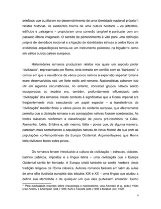artefatos que auxiliaram no desenvolvimento de uma identidade nacional própria14
.
Nestas histórias, os elementos físicos de uma cultura herdada – os artefatos,
edifícios e paisagens – propiciaram uma conexão tangível e particular com um
passado étnico imaginado. O sentido de pertencimento é vital para uma definição
própria de identidade nacional e a ligação de identidades étnicas a certos tipos de
evidências arqueológicas tornou-se um instrumento poderoso na Inglaterra como
em vários outros países europeus.
Historiadores romanos produziram relatos nos quais um suposto poder
“civilizador”, representado por Roma, teria entrado em conflito com os “bárbaros” e
contos em que a resistência de vários povos nativos à expansão imperial romana
eram desenvolvidos sob um forte estilo anti-romano. Nacionalistas acharam isto
útil em algumas circunstâncias, no entanto, conceber grupos nativos sendo
incorporados ao império era, também, profundamente influenciado pela
“civilização” dos romanos. Neste contexto é significativo que a Roma imperial era
freqüentemente vista executando um papel especial – a transferência da
“civilização” mediterrânea a vários povos do ocidente europeu, que efetivamente
permitiu que a distinção romana e as concepções nativas fossem combinadas. As
fontes clássicas confirmam a classificação de povos pré-históricos na Gália,
Alemanha, Ibéria, Britânia e, até mesmo, Itália – povos que, de alguma maneira,
pareciam mais semelhantes a populações nativas do Novo Mundo do que com as
populações contemporâneas da Europa Ocidental. Argumentava-se que Roma
teria civilizado todos estes povos.
Os romanos teriam introduzido a cultura da civilização – estradas, cidades,
banhos públicos, impostos e a língua latina – uma civilização que a Europa
Ocidental sentia ter herdado. A Europa cristã também se sentia herdeira desta
tradição religiosa da Roma clássica. Autores romanos falaram em latim às aulas
de uma elite ilustrada européia dos séculos XIX e XX – uma língua que ajudou a
definir sua identidade e de qualquer um que eles pudessem entender. Como
14
Para publicações recentes sobre Arqueologia e nacionalismo, veja Atkinson et al. (edd.) 1996;
Díaz-Andreu e Champion (edd.) 1996; Kohl e Fawcett (edd.) 1995 e Meskell (ed.) 1999.
6
 