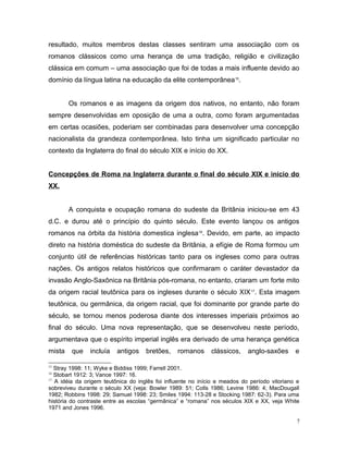 resultado, muitos membros destas classes sentiram uma associação com os
romanos clássicos como uma herança de uma tradição, religião e civilização
clássica em comum – uma associação que foi de todas a mais influente devido ao
domínio da língua latina na educação da elite contemporânea15
.
Os romanos e as imagens da origem dos nativos, no entanto, não foram
sempre desenvolvidas em oposição de uma a outra, como foram argumentadas
em certas ocasiões, poderiam ser combinadas para desenvolver uma concepção
nacionalista da grandeza contemporânea. Isto tinha um significado particular no
contexto da Inglaterra do final do século XIX e início do XX.
Concepções de Roma na Inglaterra durante o final do século XIX e início do
XX.
A conquista e ocupação romana do sudeste da Britânia iniciou-se em 43
d.C. e durou até o princípio do quinto século. Este evento lançou os antigos
romanos na órbita da história domestica inglesa16
. Devido, em parte, ao impacto
direto na história doméstica do sudeste da Britânia, a efígie de Roma formou um
conjunto útil de referências históricas tanto para os ingleses como para outras
nações. Os antigos relatos históricos que confirmaram o caráter devastador da
invasão Anglo-Saxônica na Britânia pós-romana, no entanto, criaram um forte mito
da origem racial teutônica para os ingleses durante o século XIX17
. Esta imagem
teutônica, ou germânica, da origem racial, que foi dominante por grande parte do
século, se tornou menos poderosa diante dos interesses imperiais próximos ao
final do século. Uma nova representação, que se desenvolveu neste período,
argumentava que o espírito imperial inglês era derivado de uma herança genética
mista que incluía antigos bretões, romanos clássicos, anglo-saxões e
15
Stray 1998: 11; Wyke e Biddiss 1999; Farrell 2001.
16
Stobart 1912: 3; Vance 1997: 16.
17
A idéia da origem teutônica do inglês foi influente no início e meados do período vitoriano e
sobreviveu durante o século XX (veja: Bowler 1989: 51; Colls 1986; Levine 1986: 4; MacDougall
1982; Robbins 1998: 29; Samuel 1998: 23; Smiles 1994: 113-28 e Stocking 1987: 62-3). Para uma
história do contraste entre as escolas “germânica” e “romana” nos séculos XIX e XX, veja White
1971 and Jones 1996.
7
 