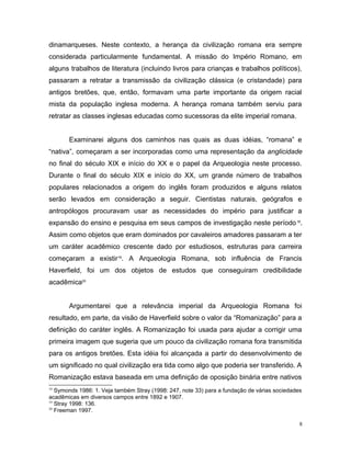 dinamarqueses. Neste contexto, a herança da civilização romana era sempre
considerada particularmente fundamental. A missão do Império Romano, em
alguns trabalhos de literatura (incluindo livros para crianças e trabalhos políticos),
passaram a retratar a transmissão da civilização clássica (e cristandade) para
antigos bretões, que, então, formavam uma parte importante da origem racial
mista da população inglesa moderna. A herança romana também serviu para
retratar as classes inglesas educadas como sucessoras da elite imperial romana.
Examinarei alguns dos caminhos nas quais as duas idéias, “romana” e
“nativa”, começaram a ser incorporadas como uma representação da anglicidade
no final do século XIX e início do XX e o papel da Arqueologia neste processo.
Durante o final do século XIX e início do XX, um grande número de trabalhos
populares relacionados a origem do inglês foram produzidos e alguns relatos
serão levados em consideração a seguir. Cientistas naturais, geógrafos e
antropólogos procuravam usar as necessidades do império para justificar a
expansão do ensino e pesquisa em seus campos de investigação neste período18
.
Assim como objetos que eram dominados por cavaleiros amadores passaram a ter
um caráter acadêmico crescente dado por estudiosos, estruturas para carreira
começaram a existir19
. A Arqueologia Romana, sob influência de Francis
Haverfield, foi um dos objetos de estudos que conseguiram credibilidade
acadêmica20
Argumentarei que a relevância imperial da Arqueologia Romana foi
resultado, em parte, da visão de Haverfield sobre o valor da “Romanização” para a
definição do caráter inglês. A Romanização foi usada para ajudar a corrigir uma
primeira imagem que sugeria que um pouco da civilização romana fora transmitida
para os antigos bretões. Esta idéia foi alcançada a partir do desenvolvimento de
um significado no qual civilização era tida como algo que poderia ser transferido. A
Romanização estava baseada em uma definição de oposição binária entre nativos
18
Symonds 1986: 1. Veja também Stray (1998: 247, note 33) para a fundação de várias sociedades
acadêmicas em diversos campos entre 1892 e 1907.
19
Stray 1998: 136.
20
Freeman 1997.
8
 