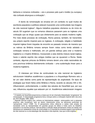 bárbaros e romanos civilizados – era o processo pelo qual o bretão (ou europeu)
não civilizado alcançava a civilização21
.
A teoria da romanização se encaixa em um contexto no qual muitos de
escritores populares e políticos estavam buscando uma continuidade nas imagens
da vida nacional inglesa22
. Alguns trabalhos populares vitorianos ou do início do
século XX sugeriam que os romanos clássicos passaram para os ingleses uma
civilização que se dirigiu quase que diretamente para os estado moderno inglês.
Por meio deste processo de civilização, Roma parecia, também, ter transmitido
seu próprio espírito imperial para os ingleses. A civilização, religião e habilidade
imperial inglesa foram traçadas de encontro ao passado romano de maneira que
os nativos da Britânia romana sempre foram vistos como tendo adotado a
civilização romana e melhorado, em um grande esforço para criar a moderna
Inglaterra e o Império Britânico. Incorporado a esta distinta mistura racial inglesa,
havia o valente espírito dos antigos bretões que se opuseram a Roma. Neste
contexto, algumas pinturas da Britânia romana deram uma visão nacionalista de
uma província britânica distintamente civilizada – uma sustentação linear para a
moderna Inglaterra.
O interesse por linhas de continuidade na vida nacional da Inglaterra
estruturaram trabalhos acadêmicos e populares e a Arqueologia Romana veio a
ter um valor distinto como parte da representação da anglicidade. Os tipos de
analogias que foram feitos entre Britânia e Roma, durante os séculos XIX e XX,
influenciaram, profundamente, o caráter dos estudos de Haverfield que, por sua
vez, influenciou aqueles que estavam por vir. Acadêmicos selecionaram imagens
21
O trabalho de Haverfield proporcionou a base que irá ser chamada interpretação “progressiva” da
romanização. A interpretação progressiva levou crenças sobre a civilização imperial além dos anos
de 1970 (Hingley 1996, 2000).
22
Raphael Samuel sugeriu que, embora os historiadores estejam preocupados com a pesquisa
empírica, eles incorporam, sem se darem inteiramente conta, as estruturas profundas do
“pensamento mítico” (1998: 14). O pensamento mítico refere-se a visões mais amplas da
sociedade como as representadas em grandes grupos de idéias e mídia como os trabalhos
populares e os escritos políticos. Samuel atribui a adoção deste pensamento místico ao desejo dos
estudiosos em estabelecer linhas de continuidade ou a importância simbólica ligada à permanência
da vida nacional ou a uma teleologia não discutida e não explícita, mas que a tudo engloba.
9
 