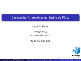 Concep¸c˜oes Alternativas no Ensino de F´ısica
Lucas G. Barros
PPGEpC/Unesp
lucas gbarros@fc.unesp.br
01 de Abril de 2016
Lucas G. Barros (PPGEpC/Unesp) Concep¸c˜oes Alternativas no Ensino de F´ısica 01 de Abril de 2016 1 / 35
 